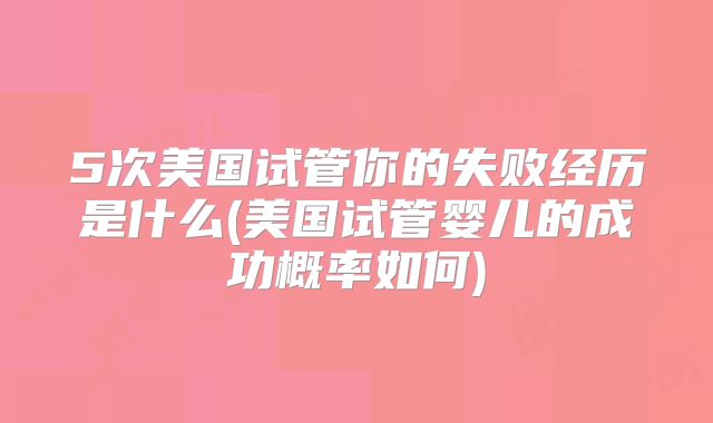 5次美国试管你的失败经历是什么(美国试管婴儿的成功概率如何)