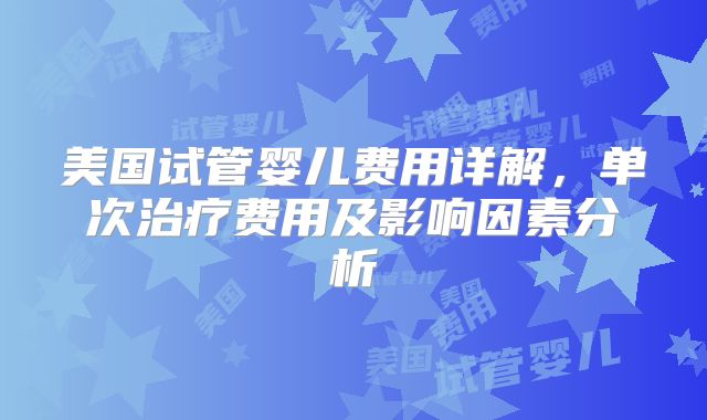 美国试管婴儿费用详解,单次治疗费用及影响因素分析