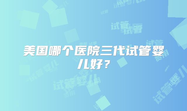 美国哪个医院三代试管婴儿好？