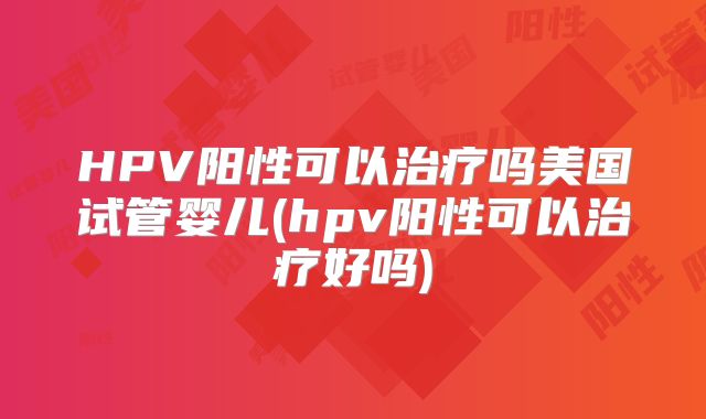 HPV阳性可以治疗吗美国试管婴儿(hpv阳性可以治疗好吗)