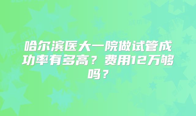 哈尔滨医大一院做试管成功率有多高？费用12万够吗？