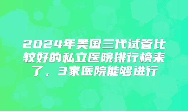 2024年美国三代试管比较好的私立医院排行榜来了，3家医院能够进行