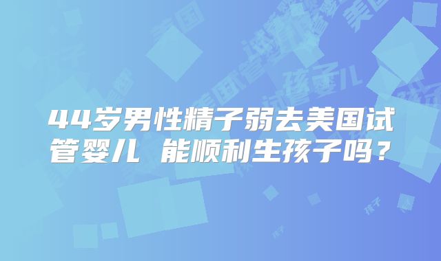 44岁男性精子弱去美国试管婴儿 能顺利生孩子吗？