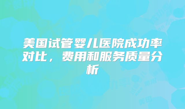 美国试管婴儿医院成功率对比，费用和服务质量分析