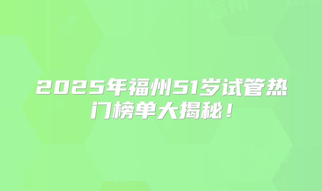 2025年福州51岁试管热门榜单大揭秘！