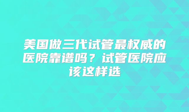 美国做三代试管最权威的医院靠谱吗？试管医院应该这样选