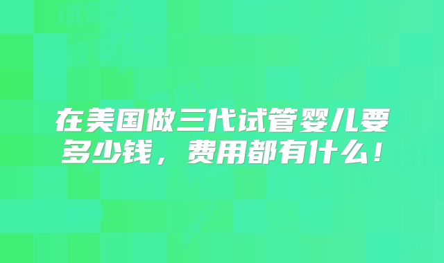 在美国做三代试管婴儿要多少钱，费用都有什么！