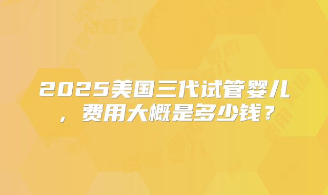 2025美国三代试管婴儿,费用大概是多少钱?