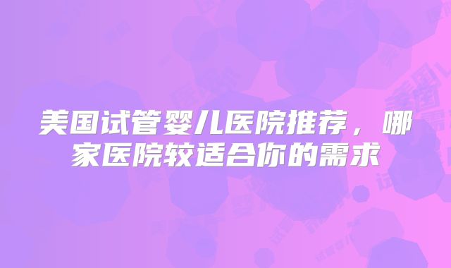 美国试管婴儿医院推荐，哪家医院较适合你的需求