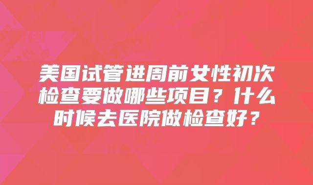 美国试管进周前女性初次检查要做哪些项目？什么时候去医院做检查好？