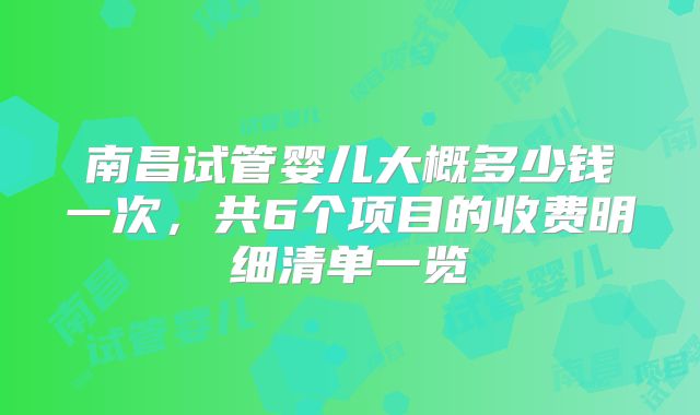 南昌试管婴儿大概多少钱一次，共6个项目的收费明细清单一览