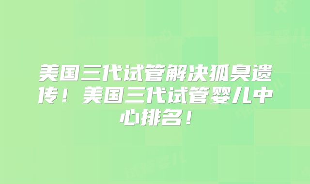 美国三代试管解决狐臭遗传！美国三代试管婴儿中心排名！