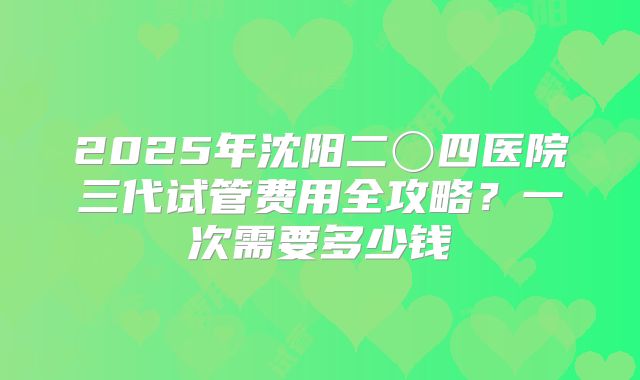 2025年沈阳二〇四医院三代试管费用全攻略？一次需要多少钱