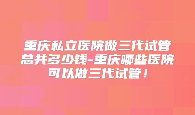 重庆私立医院做三代试管总共多少钱-重庆哪些医院可以做三代试管！