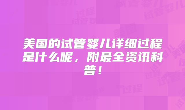 美国的试管婴儿详细过程是什么呢，附最全资讯科普！
