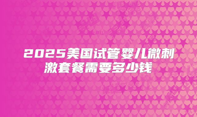 2025美国试管婴儿微刺激套餐需要多少钱
