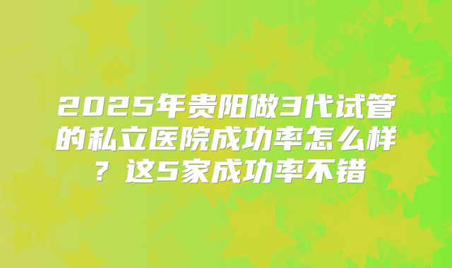 2025年贵阳做3代试管的私立医院成功率怎么样?这5家成功率不错