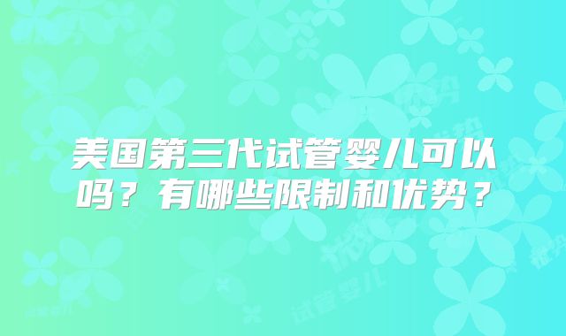 美国第三代试管婴儿可以吗？有哪些限制和优势？