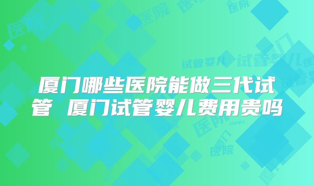 厦门哪些医院能做三代试管 厦门试管婴儿费用贵吗