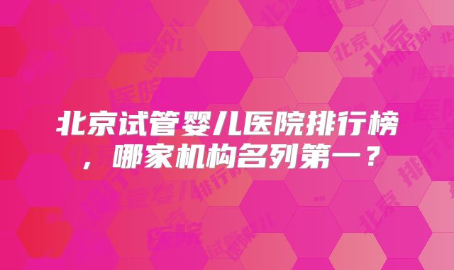 北京试管婴儿医院排行榜，哪家机构名列第一？