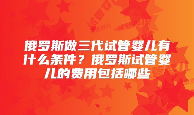 俄罗斯做三代试管婴儿有什么条件?俄罗斯试管婴儿的费用包括哪些