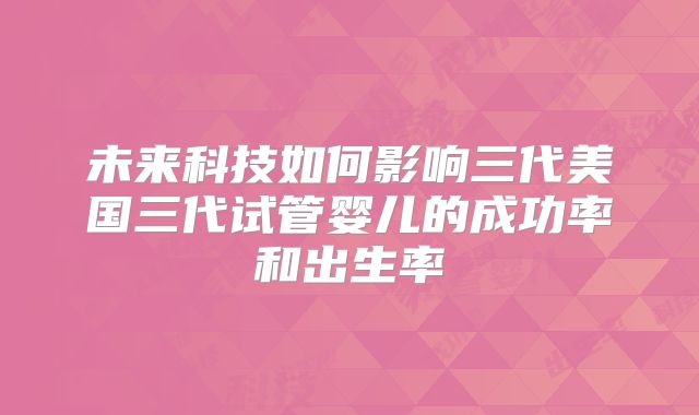 未来科技如何影响三代美国三代试管婴儿的成功率和出生率