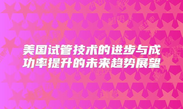 美国试管技术的进步与成功率提升的未来趋势展望