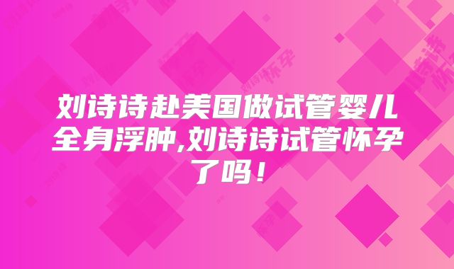 刘诗诗赴美国做试管婴儿全身浮肿,刘诗诗试管怀孕了吗！
