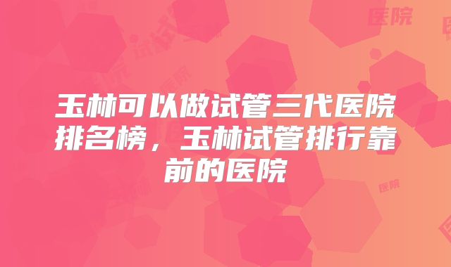 玉林可以做试管三代医院排名榜，玉林试管排行靠前的医院