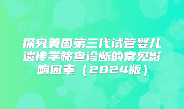 探究美国第三代试管婴儿遗传学筛查诊断的常见影响因素（2024版）