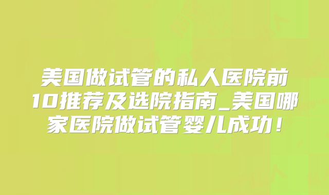 美国做试管的私人医院前10推荐及选院指南_美国哪家医院做试管婴儿成功!