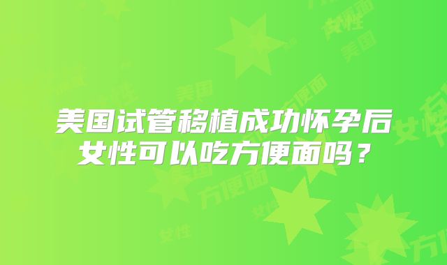 美国试管移植成功怀孕后女性可以吃方便面吗？