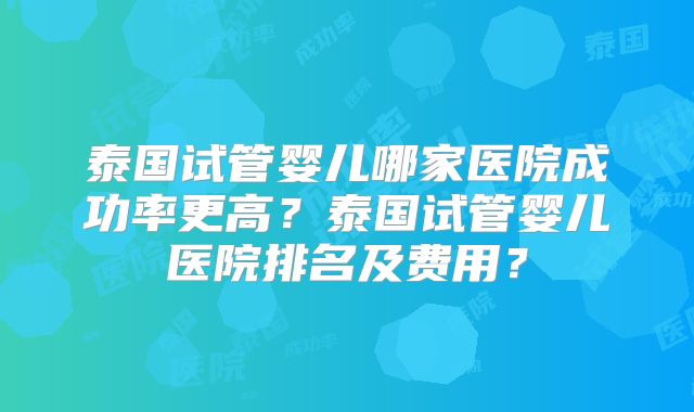 泰国试管婴儿哪家医院成功率更高？泰国试管婴儿医院排名及费用？