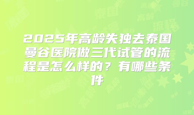 2025年高龄失独去泰国曼谷医院做三代试管的流程是怎么样的？有哪些条件