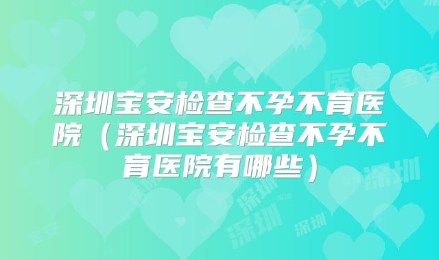 深圳宝安检查不孕不育医院（深圳宝安检查不孕不育医院有哪些）