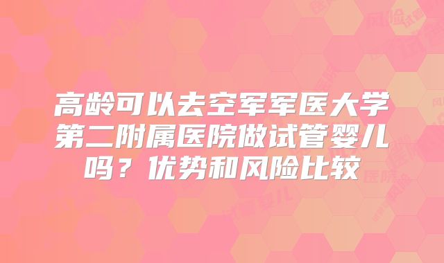 高龄可以去空军军医大学第二附属医院做试管婴儿吗？优势和风险比较