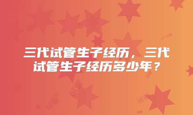 三代试管生子经历,三代试管生子经历多少年?