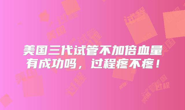 美国三代试管不加倍血量有成功吗,过程疼不疼!