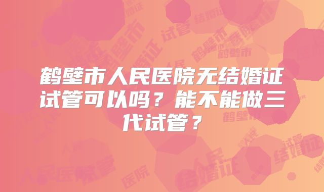 鹤壁市人民医院无结婚证试管可以吗？能不能做三代试管？