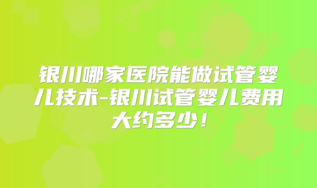 银川哪家医院能做试管婴儿技术-银川试管婴儿费用大约多少！