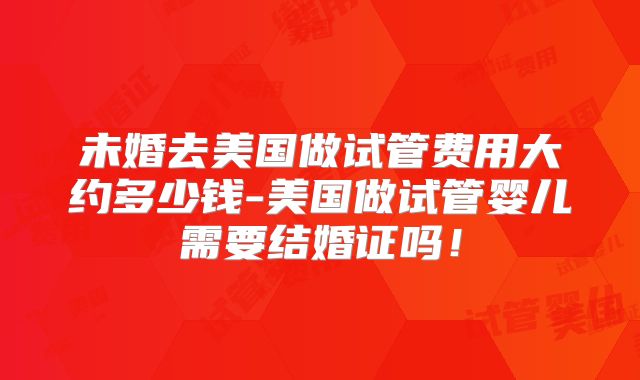 未婚去美国做试管费用大约多少钱-美国做试管婴儿需要结婚证吗！