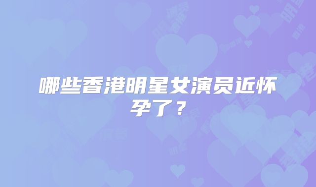 哪些香港明星女演员近怀孕了？