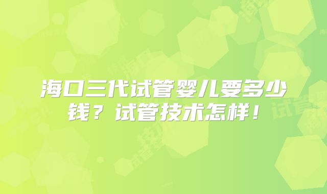 海口三代试管婴儿要多少钱？试管技术怎样！