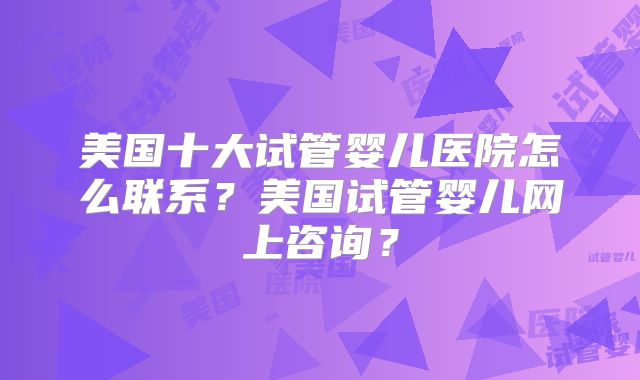 美国十大试管婴儿医院怎么联系？美国试管婴儿网上咨询？