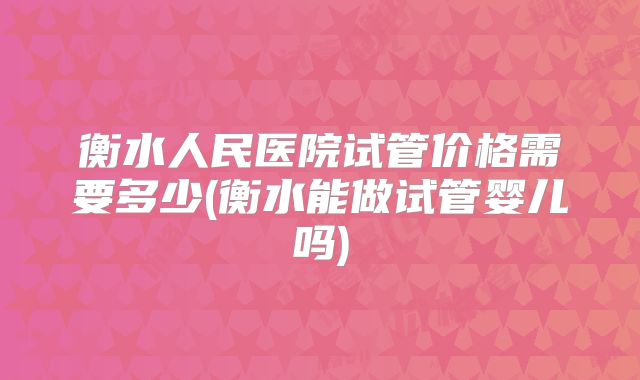 衡水人民医院试管价格需要多少(衡水能做试管婴儿吗)