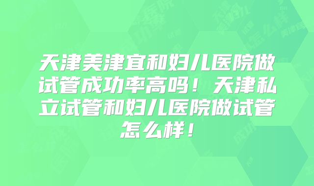 天津美津宜和妇儿医院做试管成功率高吗！天津私立试管和妇儿医院做试管怎么样！