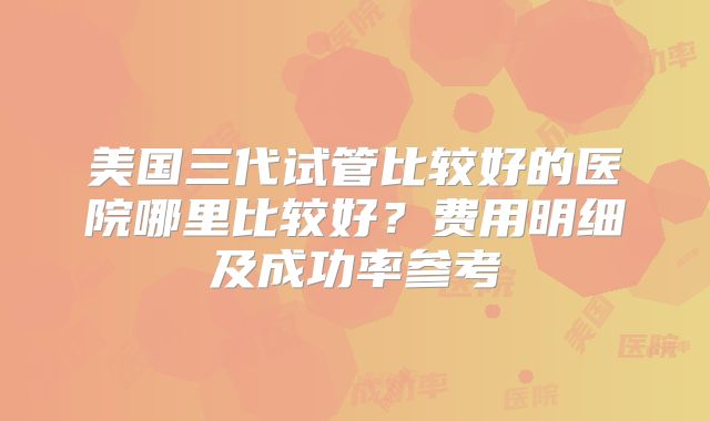 美国三代试管比较好的医院哪里比较好？费用明细及成功率参考