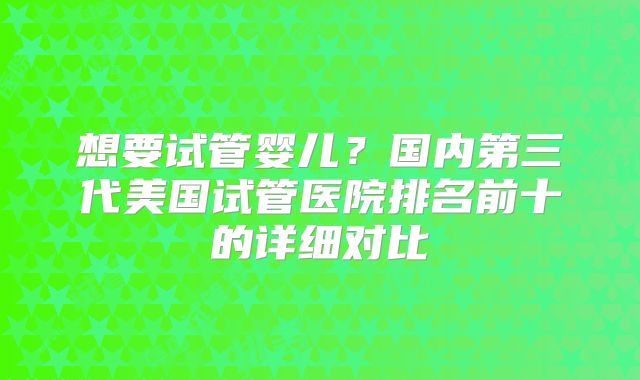 想要试管婴儿？国内第三代美国试管医院排名前十的详细对比