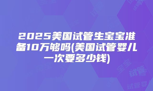 2025美国试管生宝宝准备10万够吗(美国试管婴儿一次要多少钱)