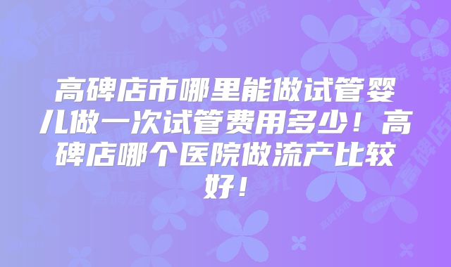 高碑店市哪里能做试管婴儿做一次试管费用多少!高碑店哪个医院做流产比较好!